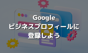 Googleビジネスプロフィールに登録しよう