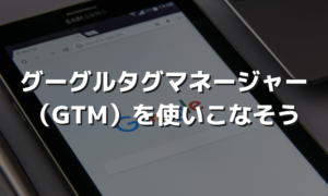 グーグルタグマネージャー （GTM）を使いこなそう