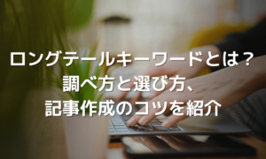 ロングテールキーワードとは？SEOに効果的な調べ方と選び方、記事作成のコツを解説